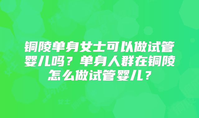 铜陵单身女士可以做试管婴儿吗？单身人群在铜陵怎么做试管婴儿？