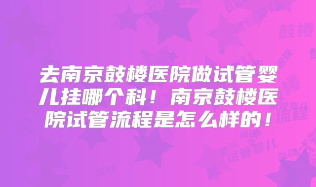 去南京鼓楼医院做试管婴儿挂哪个科！南京鼓楼医院试管流程是怎么样的！