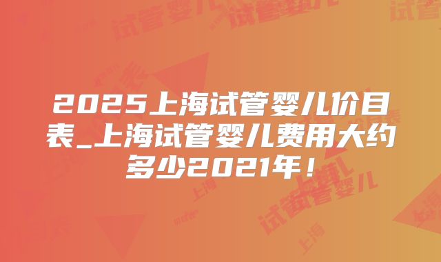 2025上海试管婴儿价目表_上海试管婴儿费用大约多少2021年!