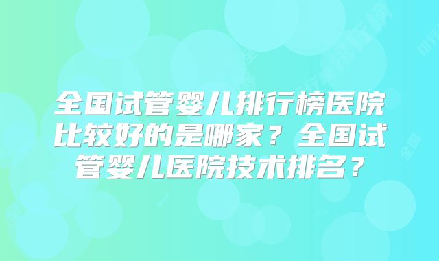 全国试管婴儿排行榜医院比较好的是哪家?全国试管婴儿医院技术排名?