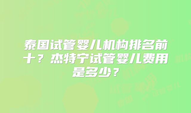 泰国试管婴儿机构排名前十？杰特宁试管婴儿费用是多少？