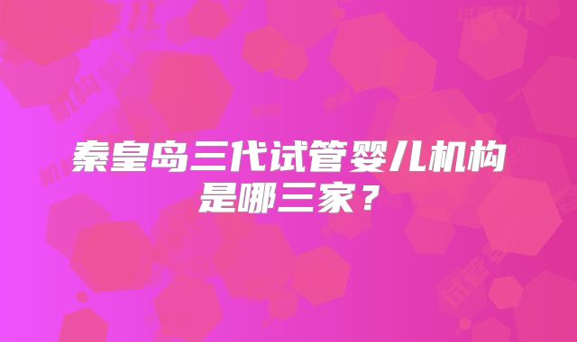 秦皇岛三代试管婴儿机构是哪三家？