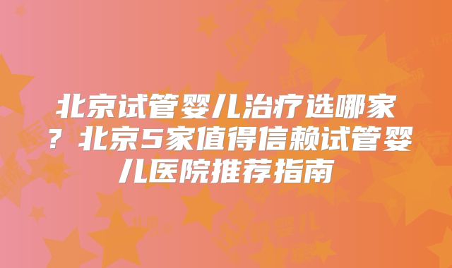 北京试管婴儿治疗选哪家？北京5家值得信赖试管婴儿医院推荐指南