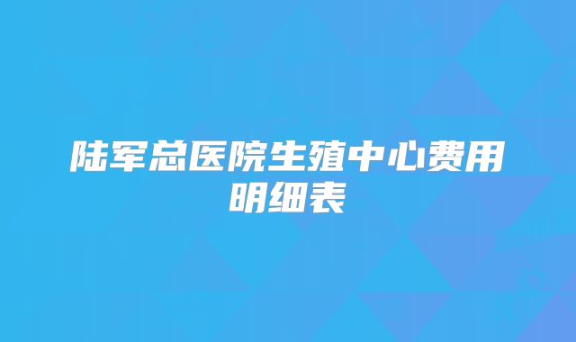 陆军总医院生殖中心费用明细表
