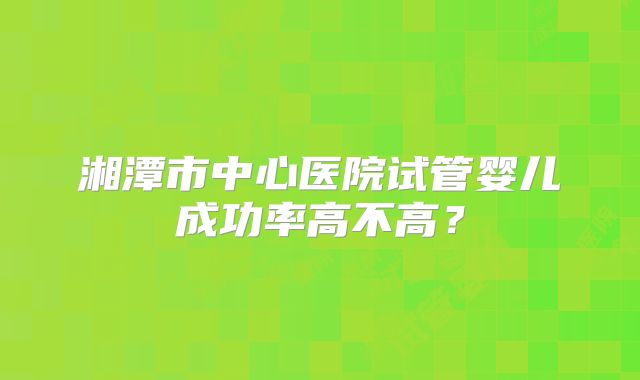 湘潭市中心医院试管婴儿成功率高不高？
