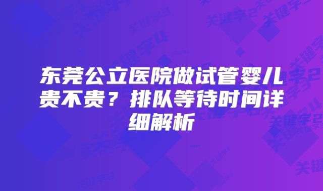 东莞公立医院做试管婴儿贵不贵？排队等待时间详细解析