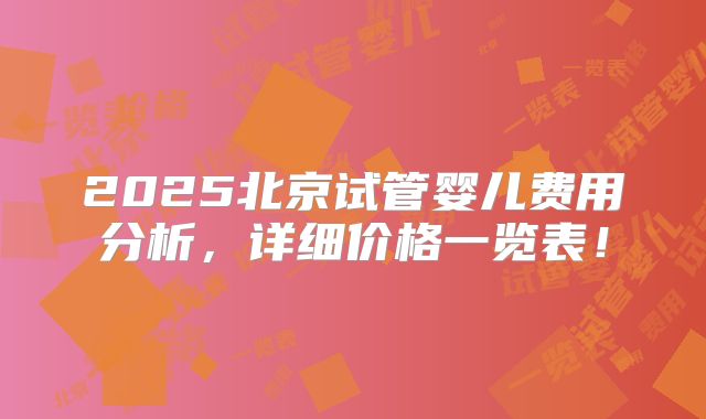 2025北京试管婴儿费用分析,详细价格一览表!