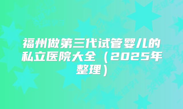 福州做第三代试管婴儿的私立医院大全（2025年整理）