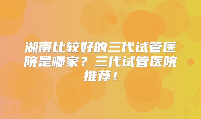 湖南比较好的三代试管医院是哪家？三代试管医院推荐！