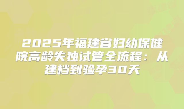 2025年福建省妇幼保健院高龄失独试管全流程：从建档到验孕30天