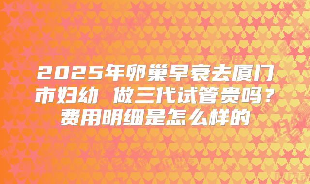 2025年卵巢早衰去厦门市妇幼 做三代试管贵吗?费用明细是怎么样的