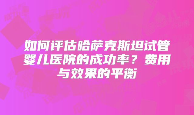 如何评估哈萨克斯坦试管婴儿医院的成功率?费用与效果的平衡