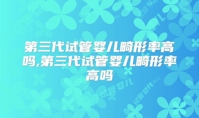 第三代试管婴儿畸形率高吗,第三代试管婴儿畸形率高吗