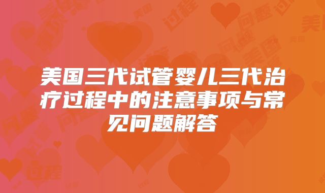 美国三代试管婴儿三代治疗过程中的注意事项与常见问题解答