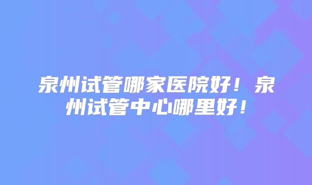 泉州试管哪家医院好！泉州试管中心哪里好！