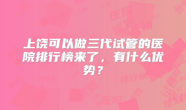 上饶可以做三代试管的医院排行榜来了,有什么优势?
