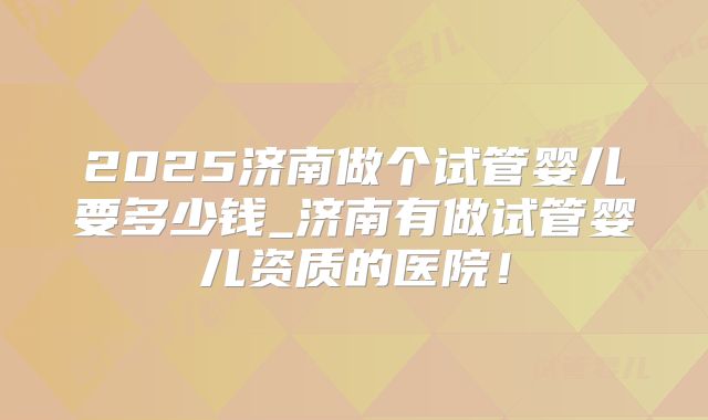 2025济南做个试管婴儿要多少钱_济南有做试管婴儿资质的医院！