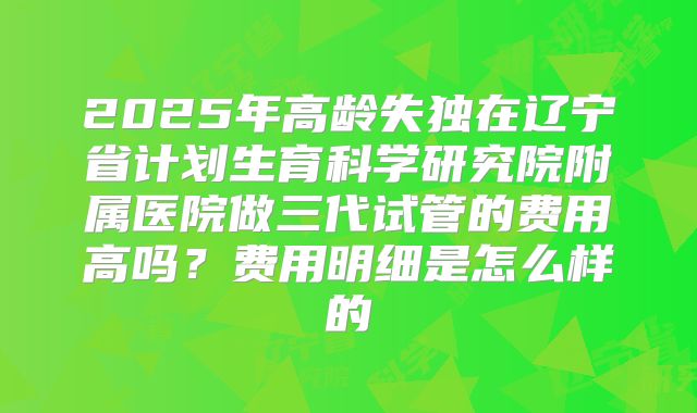 2025年高龄失独在辽宁省计划生育科学研究院附属医院做三代试管的费用高吗?费用明细是怎么样的
