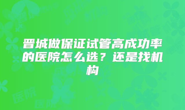 晋城做保证试管高成功率的医院怎么选?还是找机构