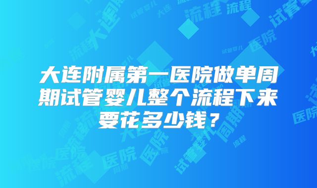 大连附属第一医院做单周期试管婴儿整个流程下来要花多少钱？