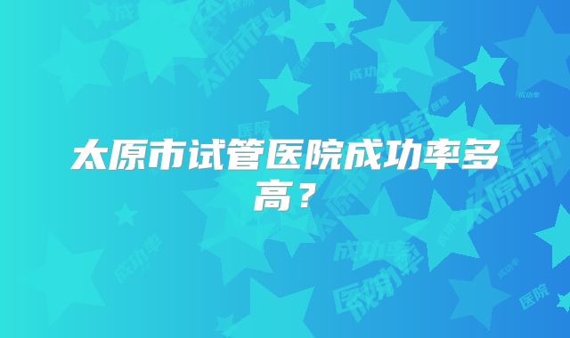 太原市试管医院成功率多高？