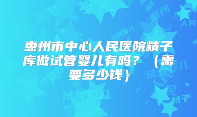 惠州市中心人民医院精子库做试管婴儿有吗?(需要多少钱)