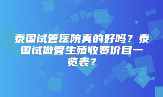 泰国试管医院真的好吗？泰国试做管生殖收费价目一览表？