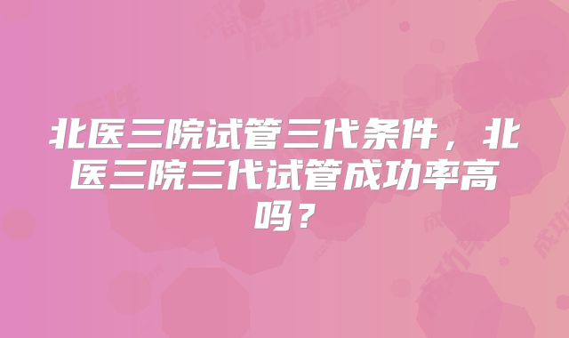 北医三院试管三代条件，北医三院三代试管成功率高吗？