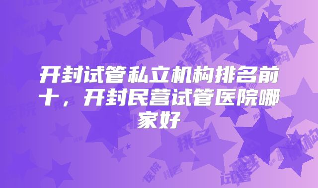开封试管私立机构排名前十，开封民营试管医院哪家好