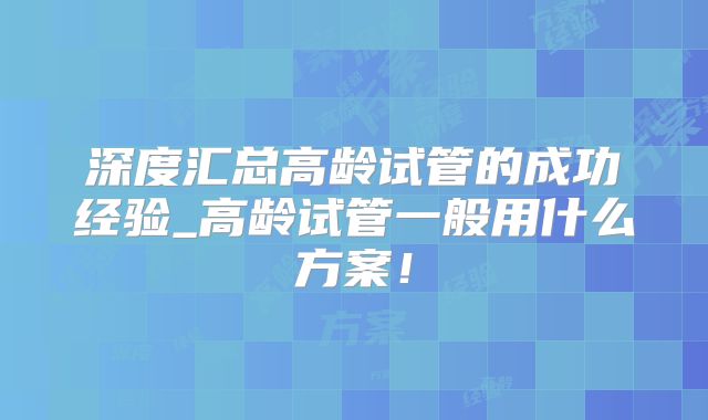 深度汇总高龄试管的成功经验_高龄试管一般用什么方案！