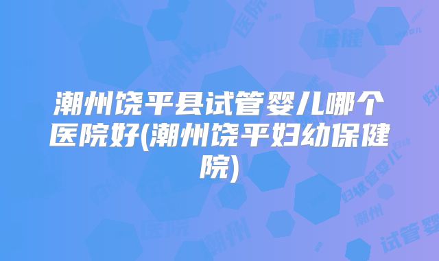 潮州饶平县试管婴儿哪个医院好(潮州饶平妇幼保健院)