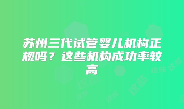 苏州三代试管婴儿机构正规吗？这些机构成功率较高