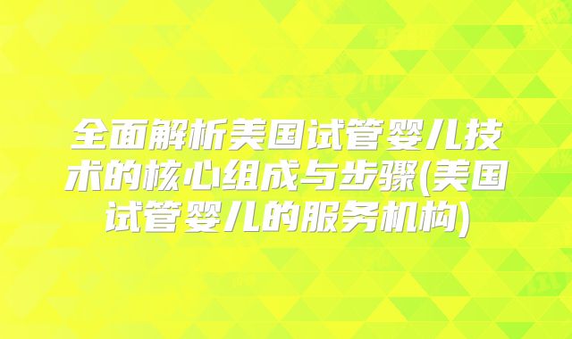 全面解析美国试管婴儿技术的核心组成与步骤(美国试管婴儿的服务机构)