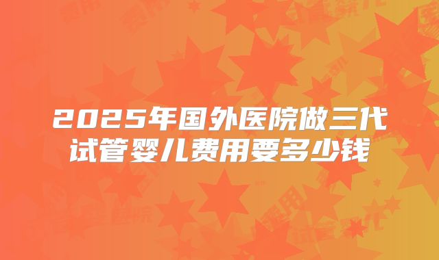 2025年国外医院做三代试管婴儿费用要多少钱