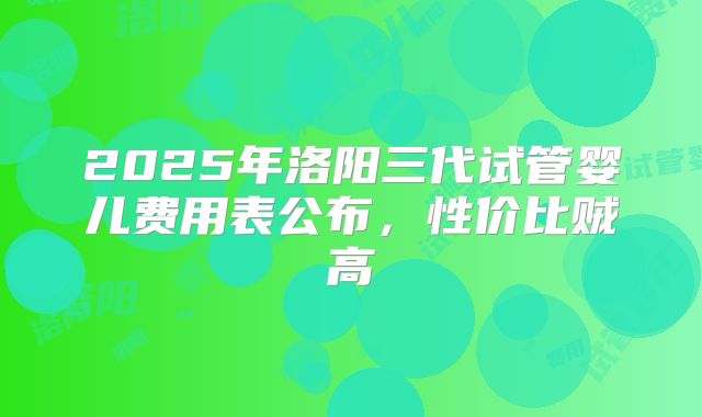 2025年洛阳三代试管婴儿费用表公布,性价比贼高