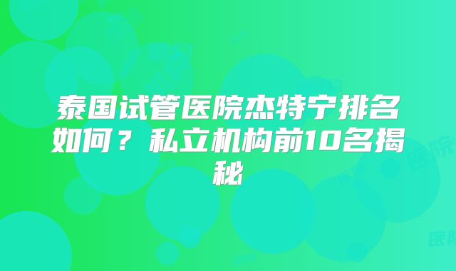 泰国试管医院杰特宁排名如何？私立机构前10名揭秘
