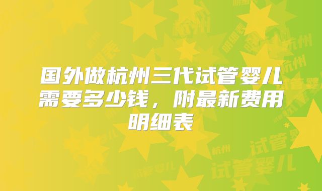 国外做杭州三代试管婴儿需要多少钱,附最新费用明细表