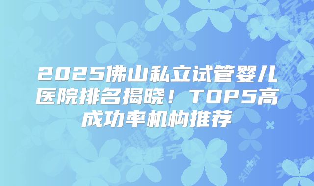 2025佛山私立试管婴儿医院排名揭晓!TOP5高成功率机构推荐