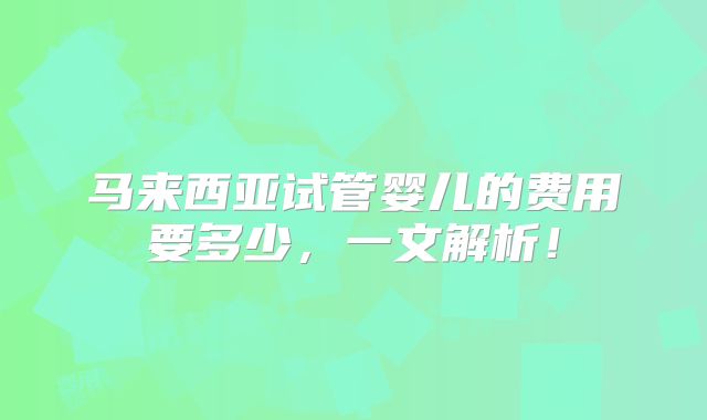 马来西亚试管婴儿的费用要多少,一文解析!