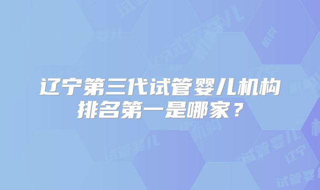 辽宁第三代试管婴儿机构排名第一是哪家？