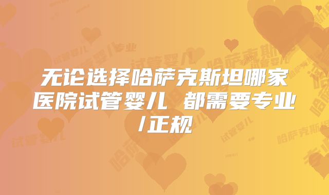 无论选择哈萨克斯坦哪家医院试管婴儿 都需要专业/正规