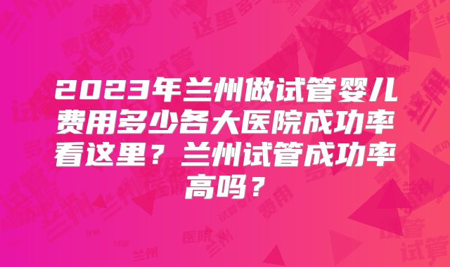 2023年兰州做试管婴儿费用多少各大医院成功率看这里？兰州试管成功率高吗？