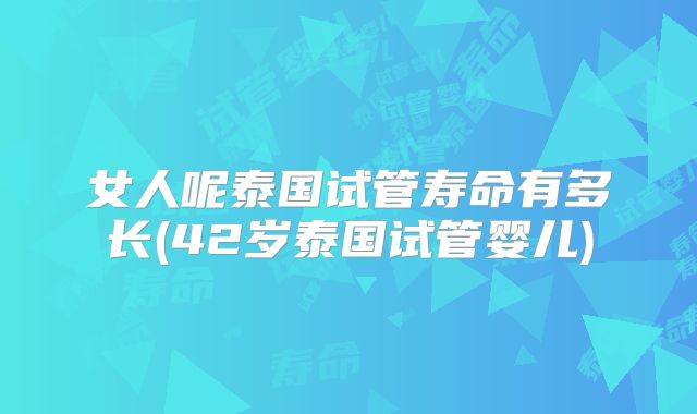 女人呢泰国试管寿命有多长(42岁泰国试管婴儿)