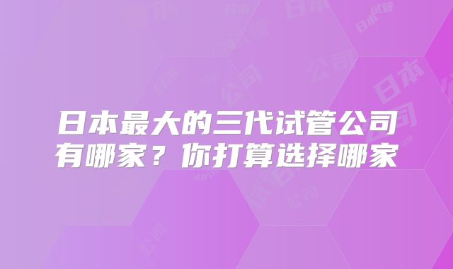 日本最大的三代试管公司有哪家？你打算选择哪家
