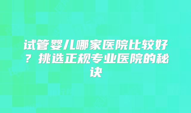 试管婴儿哪家医院比较好?挑选正规专业医院的秘诀