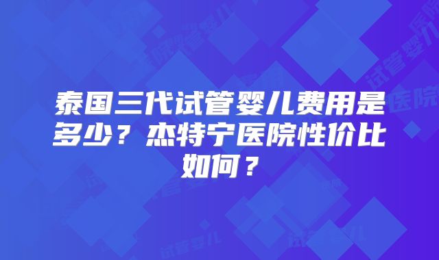泰国三代试管婴儿费用是多少？杰特宁医院性价比如何？