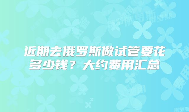 近期去俄罗斯做试管要花多少钱?大约费用汇总