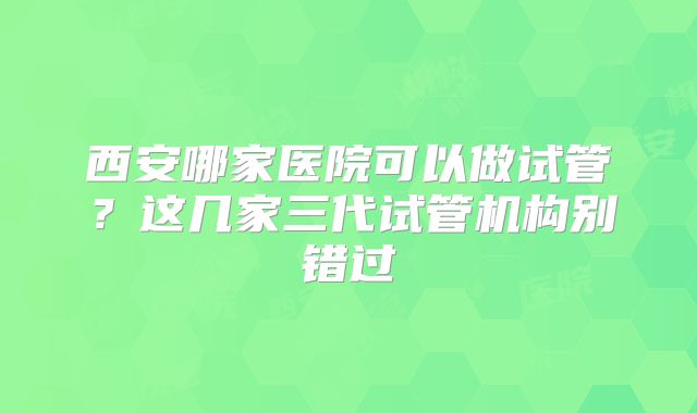 西安哪家医院可以做试管？这几家三代试管机构别错过