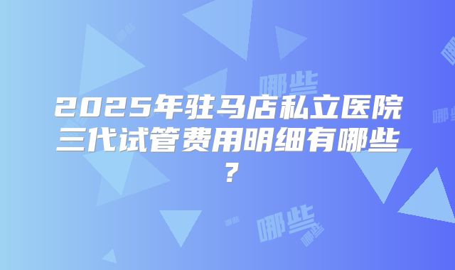 2025年驻马店私立医院三代试管费用明细有哪些?
