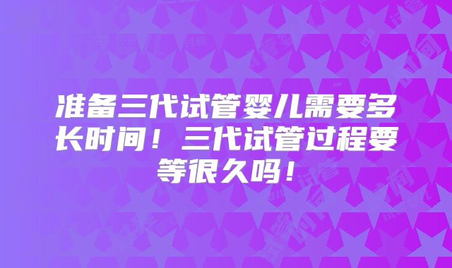 准备三代试管婴儿需要多长时间！三代试管过程要等很久吗！